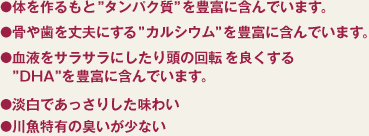 ●体を作るもと”タンパク質”を豊富に含んでいます。●骨や菌を丈夫にする”カルシウム”を豊富に含んでいます。●血液をサラサラにしたり頭の回転を良くする”ＤＨＡ”を豊富に含んでいます。●淡白であっさりした味わい●川魚特有の臭いが少ない